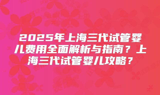 2025年上海三代试管婴儿费用全面解析与指南？上海三代试管婴儿攻略？