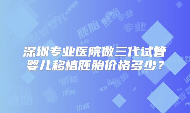 深圳专业医院做三代试管婴儿移植胚胎价格多少？