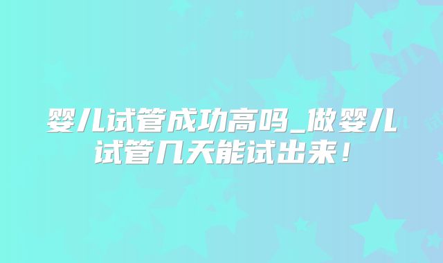 婴儿试管成功高吗_做婴儿试管几天能试出来！