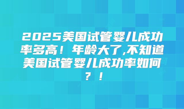 2025美国试管婴儿成功率多高!年龄大了,不知道美国试管婴儿成功率如何?!
