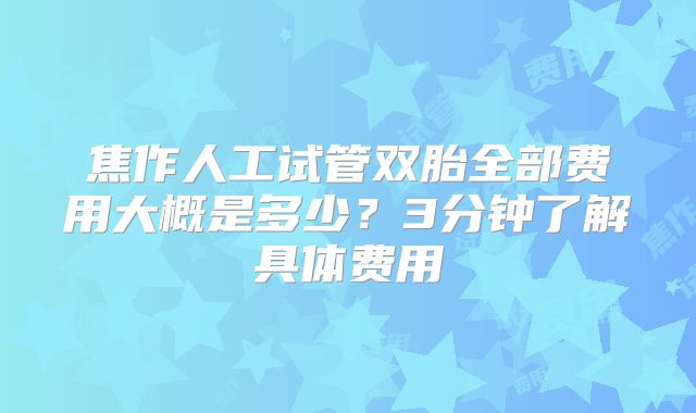 焦作人工试管双胎全部费用大概是多少？3分钟了解具体费用