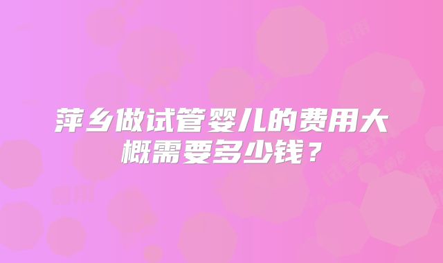 萍乡做试管婴儿的费用大概需要多少钱？