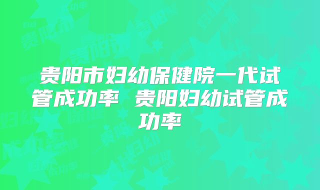 贵阳市妇幼保健院一代试管成功率 贵阳妇幼试管成功率