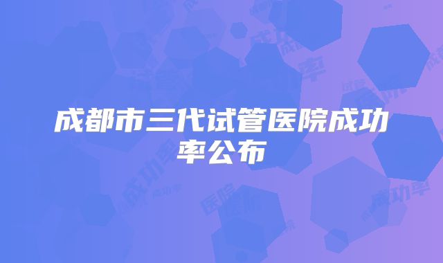 成都市三代试管医院成功率公布
