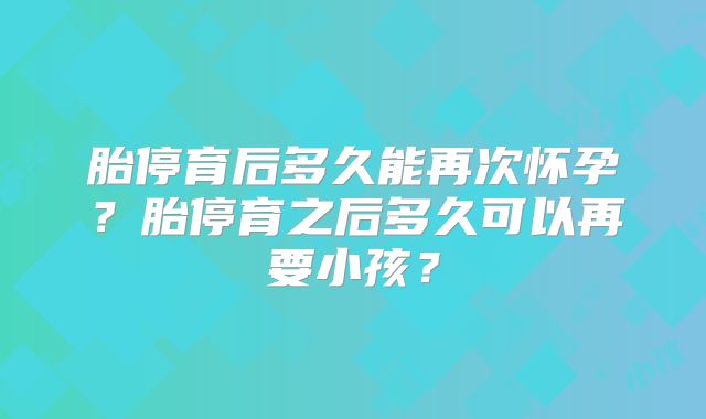 胎停育后多久能再次怀孕?胎停育之后多久可以再要小孩?