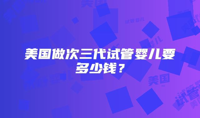 美国做次三代试管婴儿要多少钱?