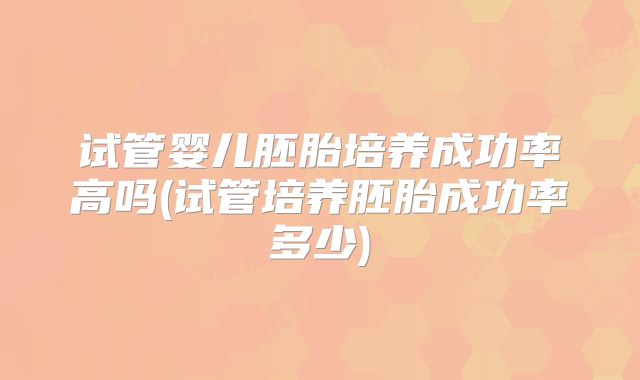 试管婴儿胚胎培养成功率高吗(试管培养胚胎成功率多少)