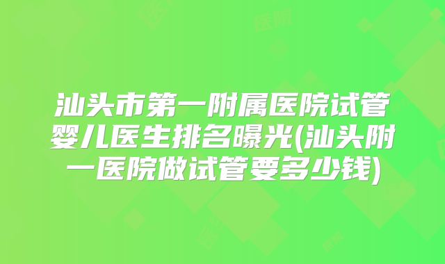 汕头市第一附属医院试管婴儿医生排名曝光(汕头附一医院做试管要多少钱)