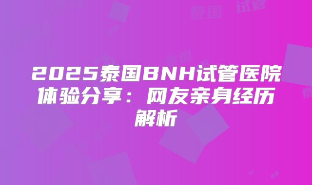 2025泰国BNH试管医院体验分享:网友亲身经历解析