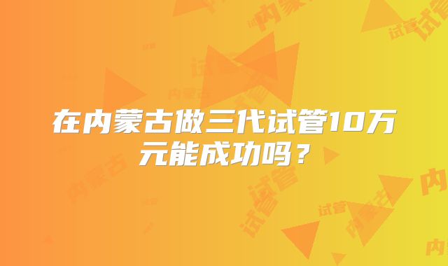 在内蒙古做三代试管10万元能成功吗？