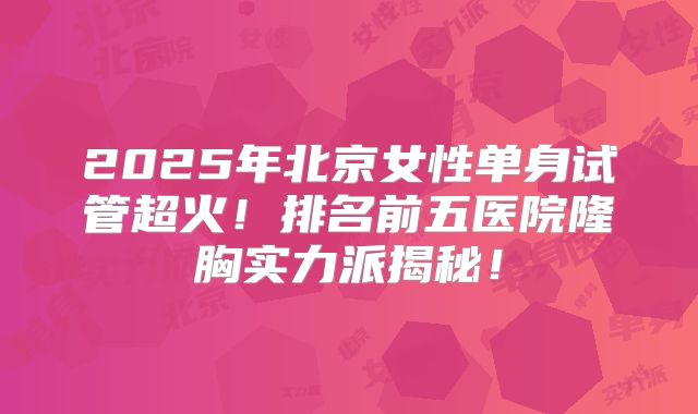 2025年北京女性单身试管超火！排名前五医院隆胸实力派揭秘！