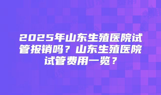 2025年山东生殖医院试管报销吗？山东生殖医院试管费用一览？