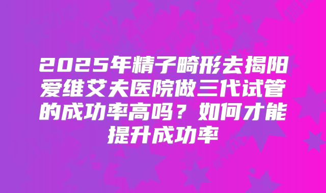 2025年精子畸形去揭阳爱维艾夫医院做三代试管的成功率高吗?如何才能提升成功率