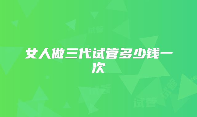 女人做三代试管多少钱一次