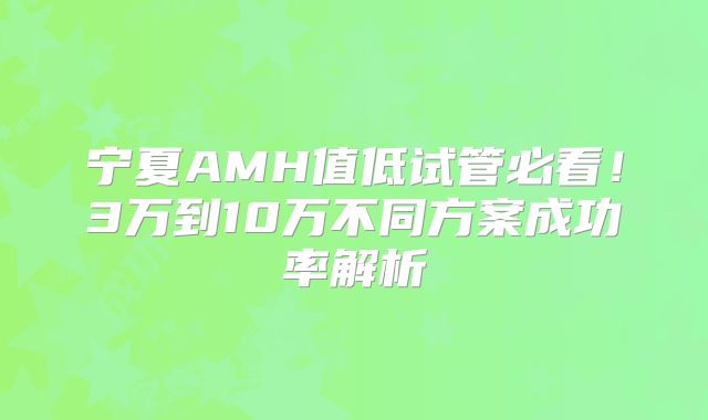 宁夏AMH值低试管必看！3万到10万不同方案成功率解析