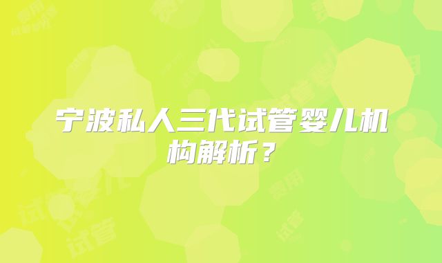 宁波私人三代试管婴儿机构解析？