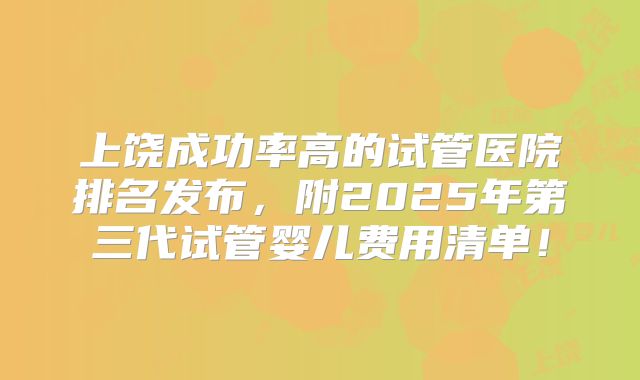 上饶成功率高的试管医院排名发布，附2025年第三代试管婴儿费用清单！