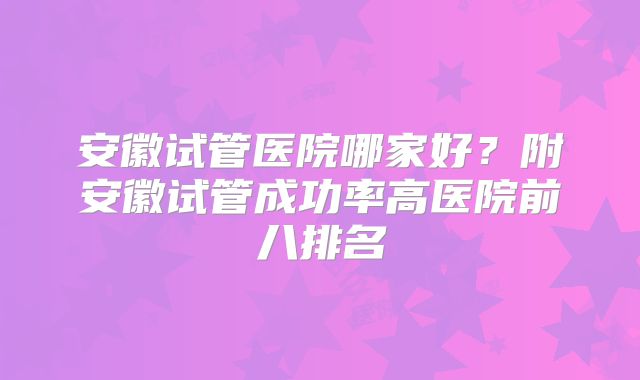 安徽试管医院哪家好?附安徽试管成功率高医院前八排名