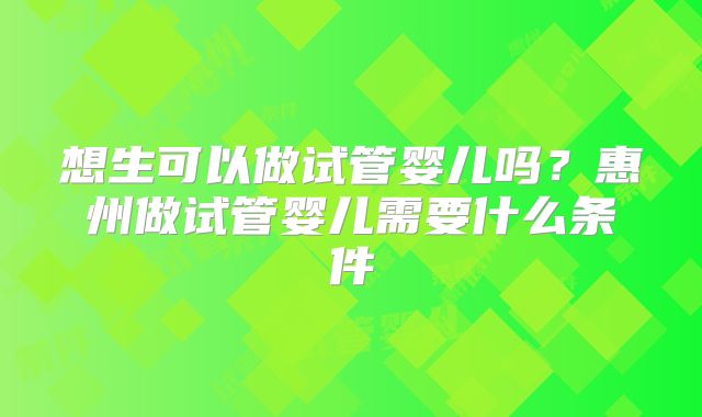 想生可以做试管婴儿吗？惠州做试管婴儿需要什么条件