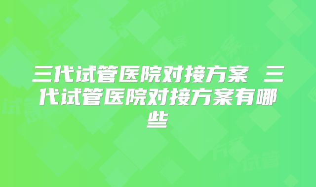 三代试管医院对接方案 三代试管医院对接方案有哪些