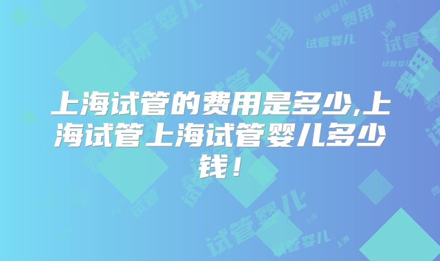 上海试管的费用是多少,上海试管上海试管婴儿多少钱!