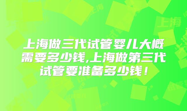 上海做三代试管婴儿大概需要多少钱,上海做第三代试管要准备多少钱!