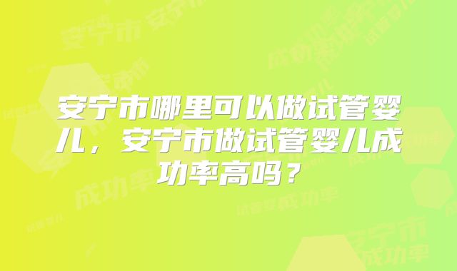 安宁市哪里可以做试管婴儿，安宁市做试管婴儿成功率高吗？