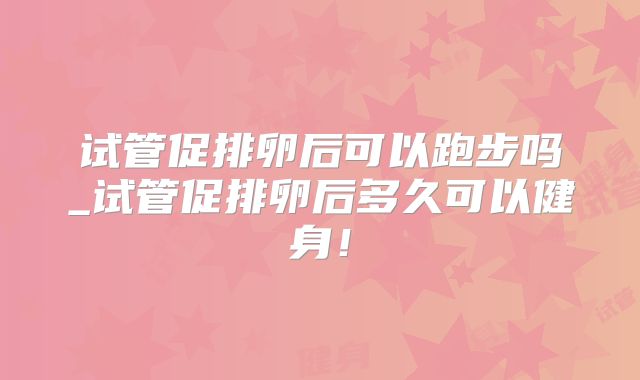 试管促排卵后可以跑步吗_试管促排卵后多久可以健身！