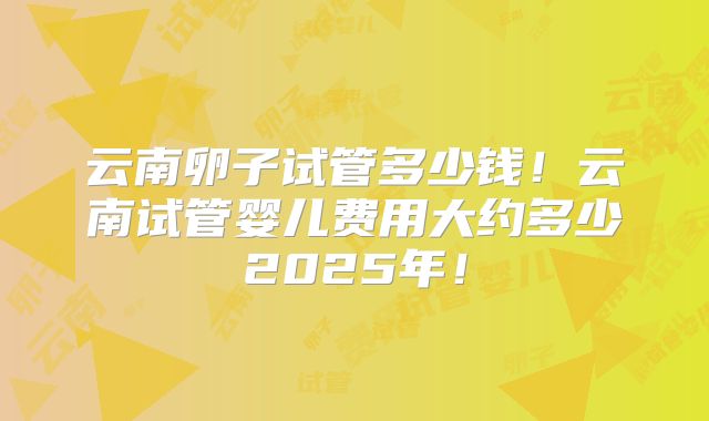 云南卵子试管多少钱!云南试管婴儿费用大约多少2025年!