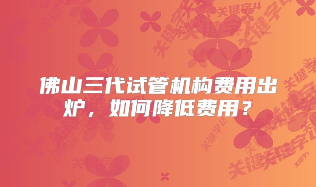 佛山三代试管机构费用出炉,如何降低费用?