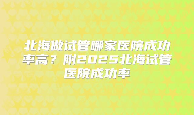 北海做试管哪家医院成功率高?附2025北海试管医院成功率