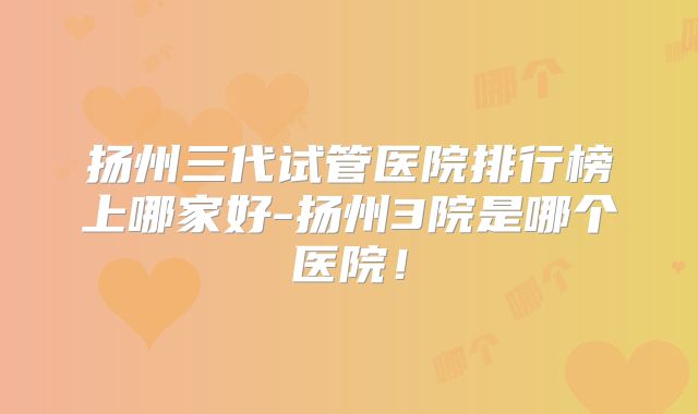 扬州三代试管医院排行榜上哪家好-扬州3院是哪个医院！