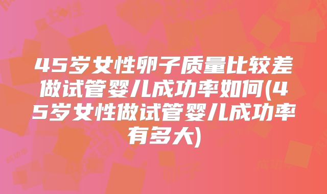 45岁女性卵子质量比较差做试管婴儿成功率如何(45岁女性做试管婴儿成功率有多大)