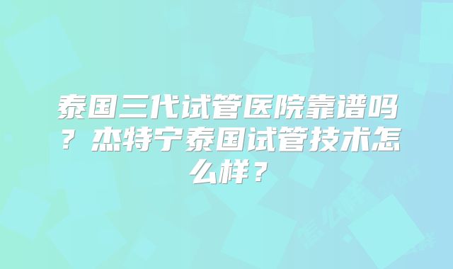 泰国三代试管医院靠谱吗？杰特宁泰国试管技术怎么样？