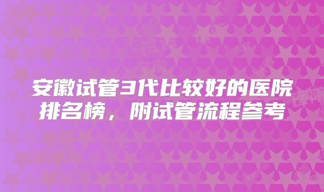 安徽试管3代比较好的医院排名榜,附试管流程参考