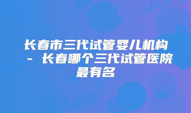长春市三代试管婴儿机构 - 长春哪个三代试管医院最有名
