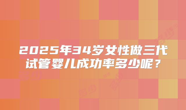 2025年34岁女性做三代试管婴儿成功率多少呢?