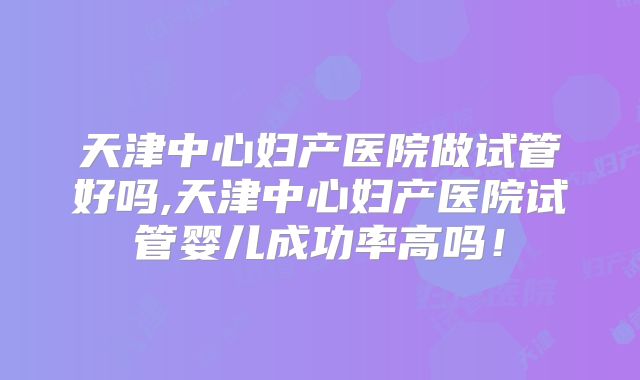 天津中心妇产医院做试管好吗,天津中心妇产医院试管婴儿成功率高吗!