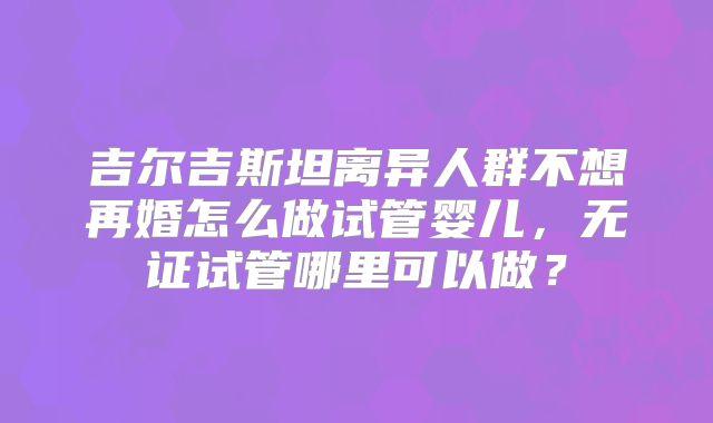 吉尔吉斯坦离异人群不想再婚怎么做试管婴儿,无证试管哪里可以做?