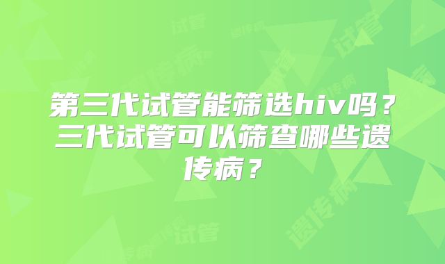 第三代试管能筛选hiv吗？三代试管可以筛查哪些遗传病？