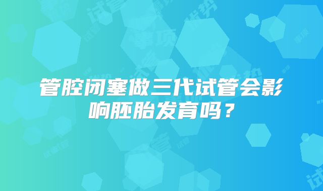 管腔闭塞做三代试管会影响胚胎发育吗？