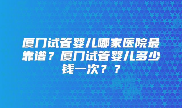 厦门试管婴儿哪家医院最靠谱？厦门试管婴儿多少钱一次？？