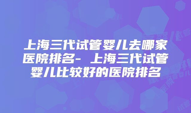 上海三代试管婴儿去哪家医院排名- 上海三代试管婴儿比较好的医院排名