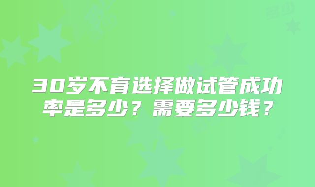 30岁不育选择做试管成功率是多少?需要多少钱?