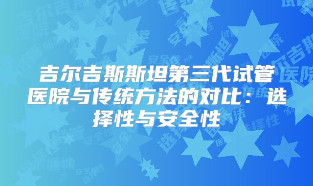 吉尔吉斯斯坦第三代试管医院与传统方法的对比:选择性与安全性