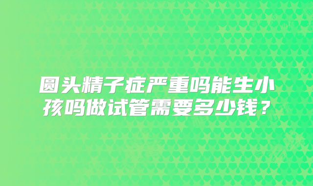 圆头精子症严重吗能生小孩吗做试管需要多少钱？