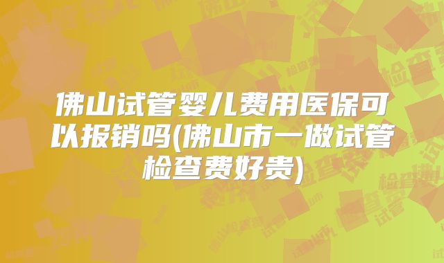 佛山试管婴儿费用医保可以报销吗(佛山市一做试管检查费好贵)