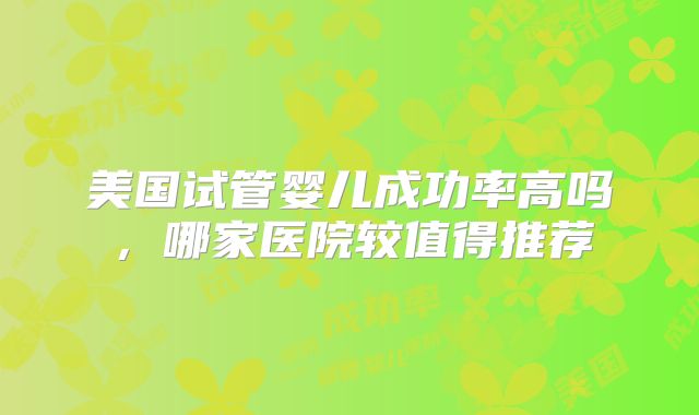 美国试管婴儿成功率高吗,哪家医院较值得推荐