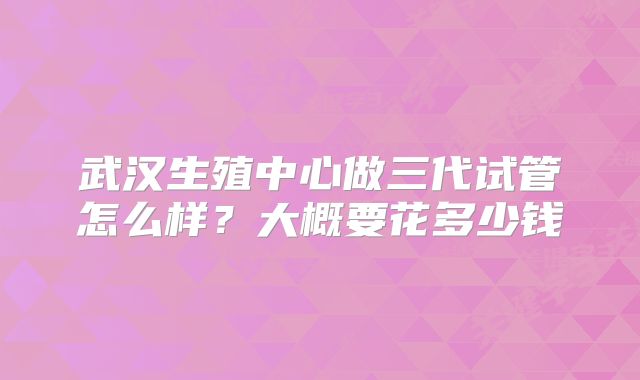 武汉生殖中心做三代试管怎么样?大概要花多少钱