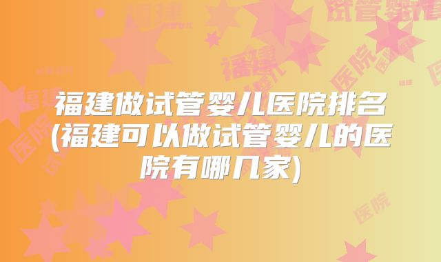 福建做试管婴儿医院排名(福建可以做试管婴儿的医院有哪几家)